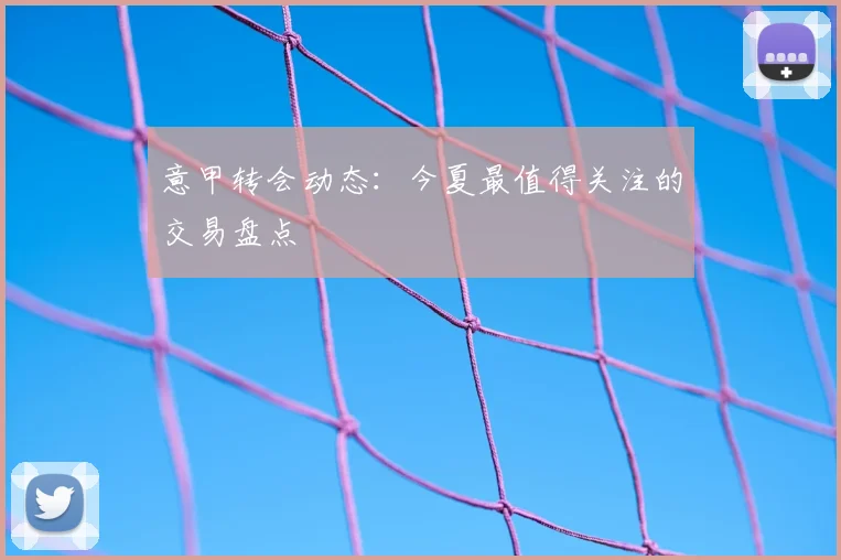 意甲转会动态:今夏最值得关注的交易盘点