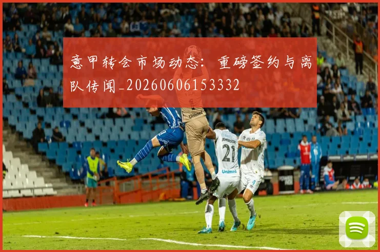 意甲转会市场动态:重磅签约与离队传闻_20260606153332
