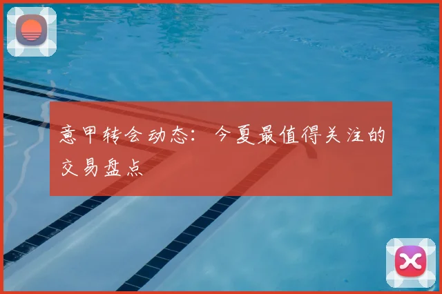意甲转会动态:今夏最值得关注的交易盘点