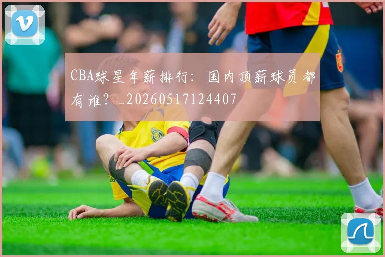 CBA球星年薪排行:国内顶薪球员都有谁?_20260517124407