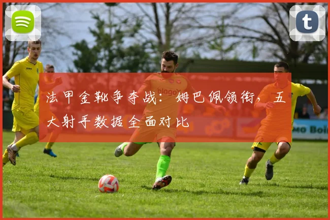 法甲金靴争夺战：姆巴佩领衔，五大射手数据全面对比