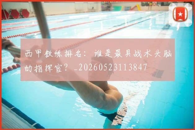 西甲教练排名：谁是最具战术头脑的指挥官？_20260523113847