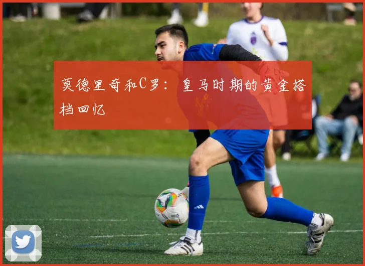 莫德里奇和C罗：皇马时期的黄金搭档回忆