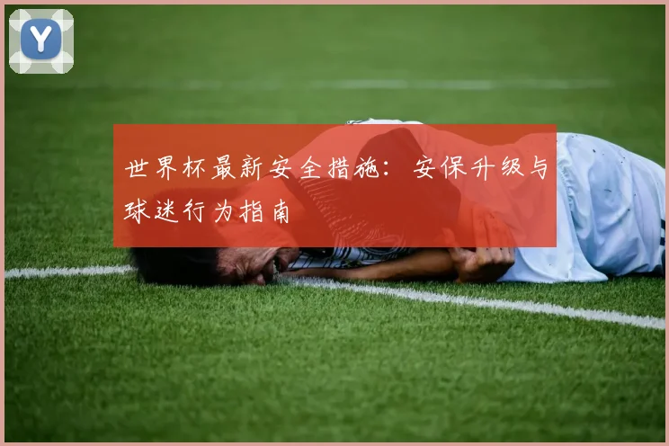 世界杯最新安全措施：安保升级与球迷行为指南