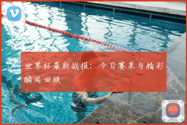 世界杯最新战报：今日赛果与精彩瞬间回顾