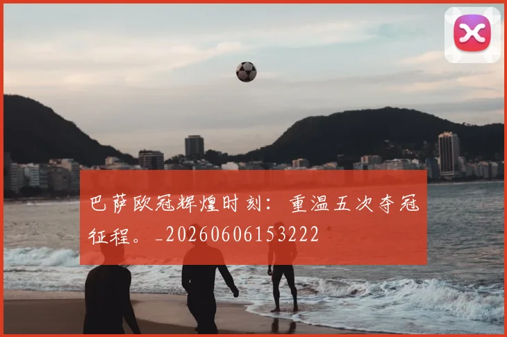 巴萨欧冠辉煌时刻:重温五次夺冠征程。_20260606153222