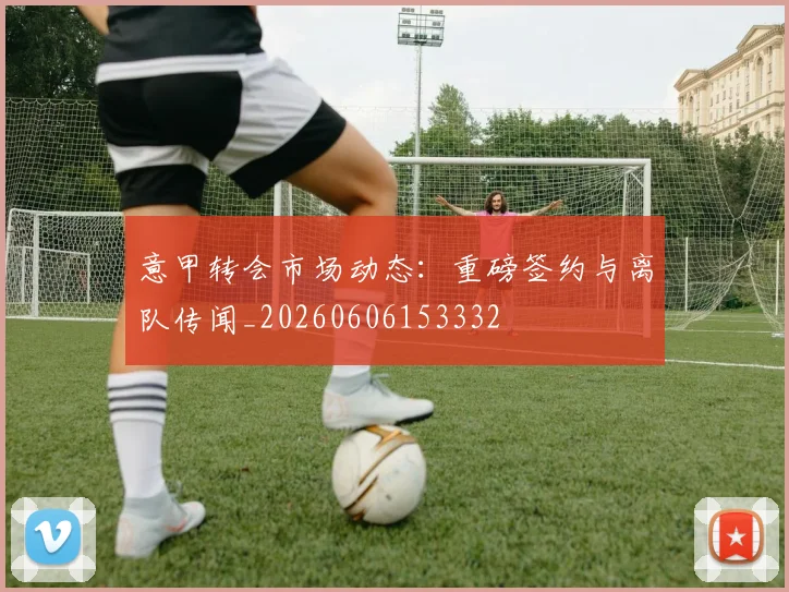 意甲转会市场动态:重磅签约与离队传闻_20260606153332