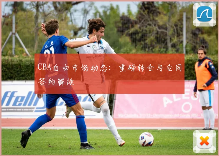 CBA自由市场动态:重磅转会与合同签约解读