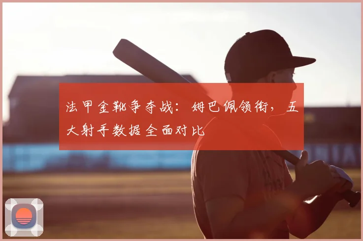 法甲金靴争夺战：姆巴佩领衔，五大射手数据全面对比