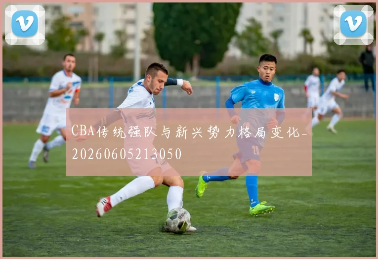 CBA传统强队与新兴势力格局变化_20260605213050