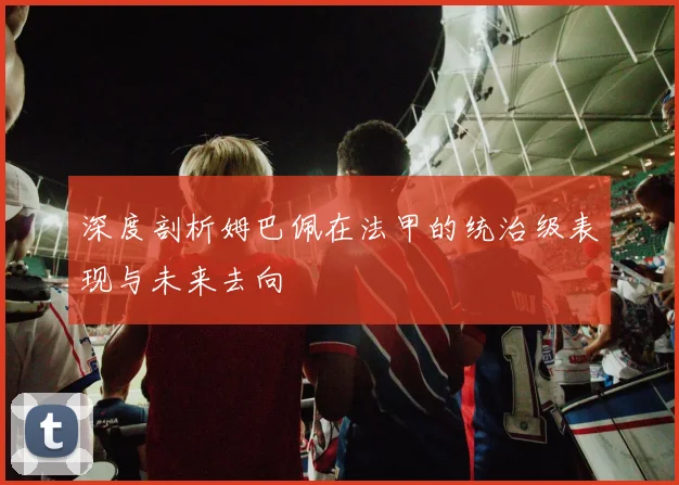 深度剖析姆巴佩在法甲的统治级表现与未来去向