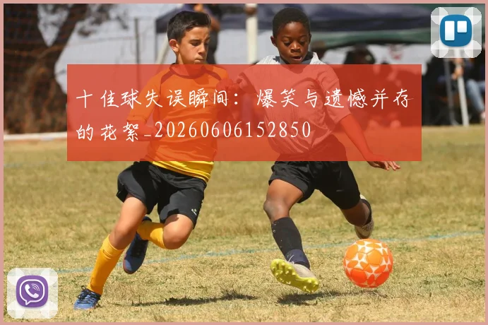 十佳球失误瞬间:爆笑与遗憾并存的花絮_20260606152850