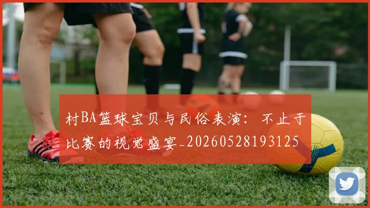 村BA篮球宝贝与民俗表演:不止于比赛的视觉盛宴_20260528193125