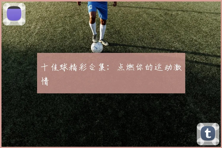 十佳球精彩合集:点燃你的运动激情