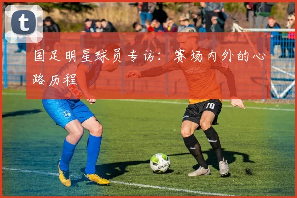 国足明星球员专访:赛场内外的心路历程
