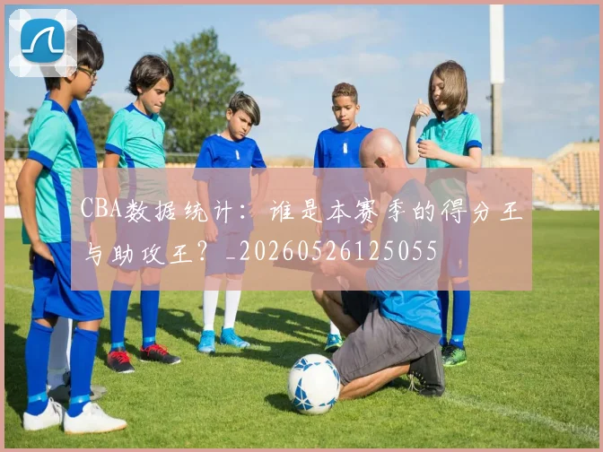 CBA数据统计：谁是本赛季的得分王与助攻王？_20260526125055