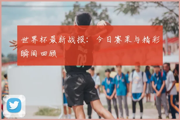 世界杯最新战报：今日赛果与精彩瞬间回顾