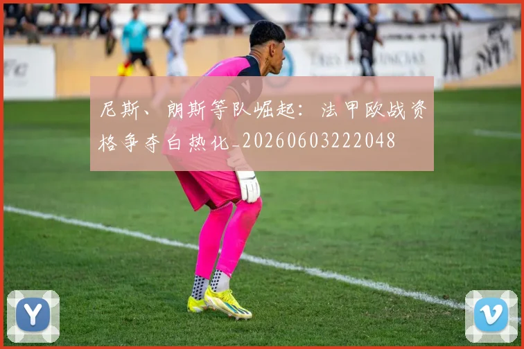 尼斯、朗斯等队崛起:法甲欧战资格争夺白热化_20260603222048